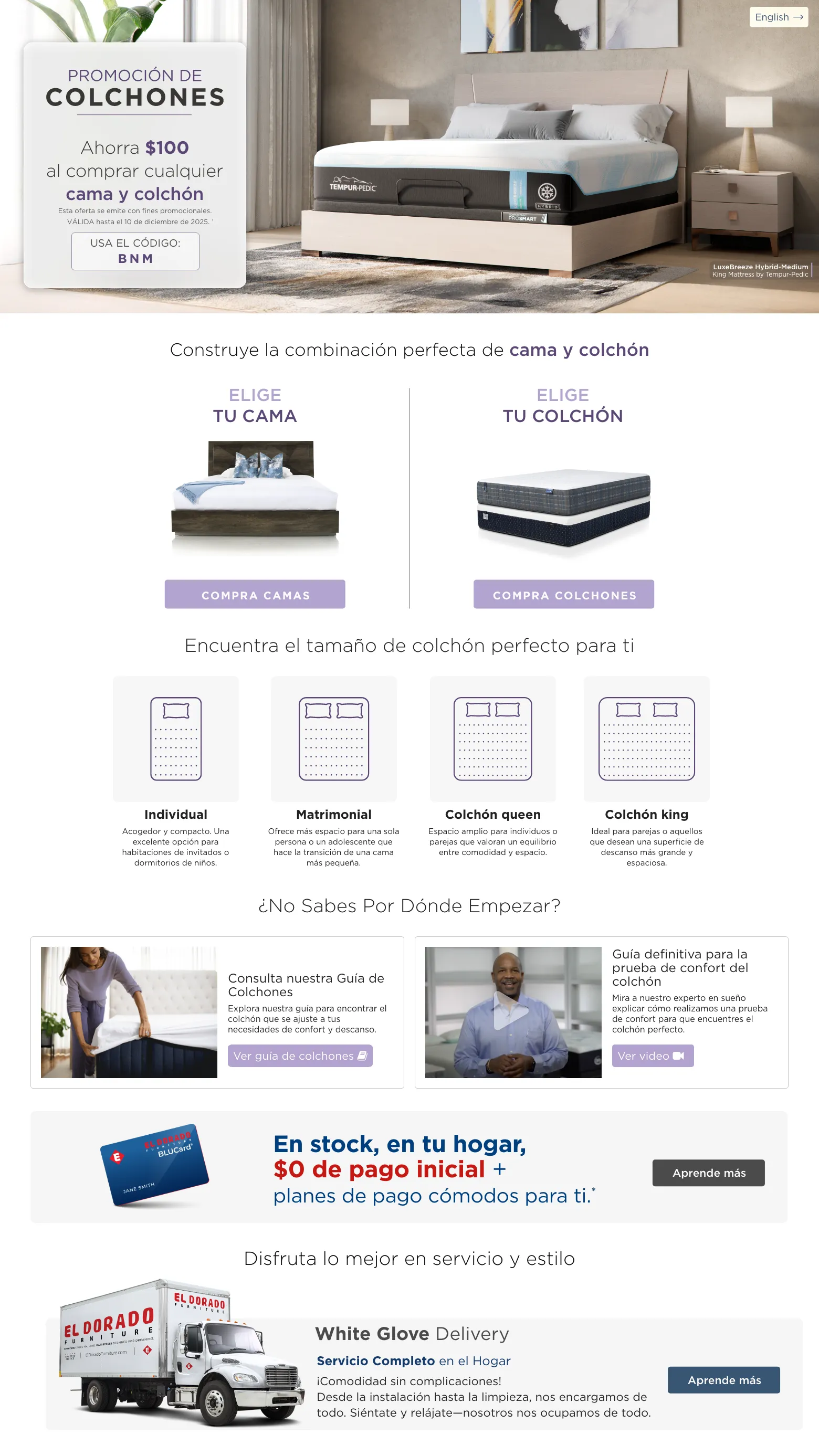 PROMOCIÓN DE COLCHONES. Ahorra $100 al comprar cualquier Bed & Mattress. VÁLIDA hasta el 10 de diciembre de 2025. † USA EL CÓDIGO: BNM. Construye la combinación perfecta de Cama y Colchón. Elige tu cama. compra camas. Elige tu Colchón. compra colchones. Encuentra el tamaño de colchón perfecto para ti. Individual Acogedor y compacto. Una excelente opción para habitaciones de invitados o dormitorios de niños. . Matrimonial Ofrece más espacio para una sola persona o un adolescente que hace la transición de una cama más pequeña. Colchón queen Espacio amplio para individuos o parejas que valoran un equilibrio entre comodidad y espacio. Colchón king Ideal para parejas o aquellos que desean una superficie de descanso más grande y espaciosa. ¿No sabes por dónde empezar? Consulta nuestra Guía de Colchones Explora nuestra guía para encontrar el colchón que se ajuste a tus necesidades de confort y descanso. Ver guía de colchones. Guía definitiva para la prueba de confort del colchón Mira a nuestro experto en sueño explicar cómo realizamos una prueba de confort para que encuentres el colchón perfecto. Ver video. El Dorado Furniture BLUCard. En stock, en tu hogar, $0 de pago inicial + planes de pago cómodos para ti.* Aprende más.  Disfruta lo mejor en servicio y estilo. Servicio de entrega con ensamblaje. Aprende más. Servicio de decoración gratis. Aprende más.